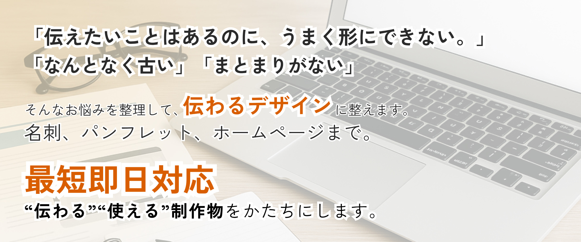 「伝えたいことはあるのに、うまく形にできない。」 「なんとなく古い」「まとまりがない」 そんなお悩みを整理して、伝わるデザインに整えます。 名刺、パンフレット、ホームページまで。 最短即日対応。“伝わる”“使える”制作物をかたちにします。